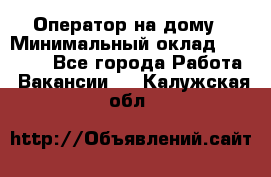 Оператор на дому › Минимальный оклад ­ 40 000 - Все города Работа » Вакансии   . Калужская обл.